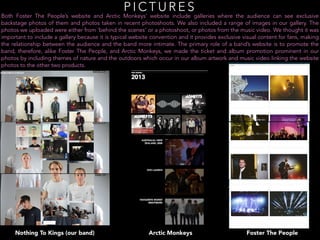 P I C T U R E S
Both Foster The People’s website and Arctic Monkeys’ website include galleries where the audience can see exclusive
backstage photos of them and photos taken in recent photoshoots. We also included a range of images in our gallery. The
photos we uploaded were either from ‘behind the scenes’ or a photoshoot, or photos from the music video. We thought it was
important to include a gallery because it is typical website convention and it provides exclusive visual content for fans, making
the relationship between the audience and the band more intimate. The primary role of a band’s website is to promote the
band, therefore, alike Foster The People, and Arctic Monkeys, we made the ticket and album promotion prominent in our
photos by including themes of nature and the outdoors which occur in our album artwork and music video linking the website
photos to the other two products.
Arctic Monkeys Foster The PeopleNothing To Kings (our band)
 