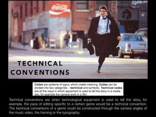 TECHNICAL
CONVENTIONS
Technical conventions are when technological equipment is used to tell the story, for
example, the pace of editing specific to a certain genre would be a technical convention.
The technical conventions of a genre could be constructed through the camera angles of
the music video, the framing or the typography.
 