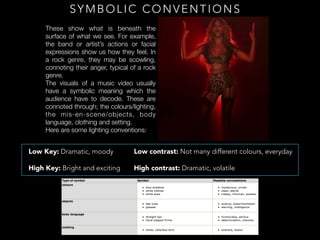 SYMBOLIC CONVENTIONS
These show what is beneath the
surface of what we see. For example,
the band or artist’s actions or facial
expressions show us how they feel. In
a rock genre, they may be scowling,
connoting their anger, typical of a rock
genre.
The visuals of a music video usually
have a symbolic meaning which the
audience have to decode. These are
connoted through; the colours/lighting,
the mis-en-scene/objects, body
language, clothing and setting.
Here are some lighting conventions:
Low Key: Dramatic, moody
High Key: Bright and exciting
Low contrast: Not many different colours, everyday
High contrast: Dramatic, volatile
 