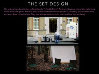 THE SET DESIGN
Our video showed similarities to Arctic Monkey’s ‘Teddy Picker’. Arctic monkeys are a band also belonging
to the indie-rock genre. Both our music video and theirs contain versions of residency, the woods for ours,
and a run down home in theirs. They start with establishing shots to show where they are living.
 