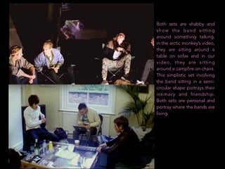 Both sets are shabby and
show the band sitting
around something talking,
in the arctic monkey’s video,
they are sitting around a
table on sofas and in our
video, they are sitting
around a campfire on chairs.
This simplistic set involving
the band sitting in a semi-
circular shape portrays their
intimacy and friendship.
Both sets are personal and
portray where the bands are
living.
 