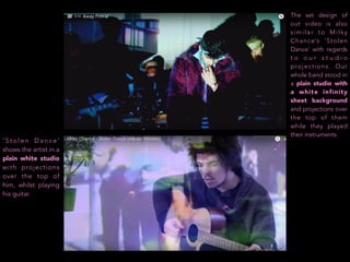 ‘ S t o l e n D a n c e ’
shows the artist in a
plain white studio
with projections
over the top of
him, whilst playing
his guitar.
The set design of
out video is also
similar to Milky
Chance’s ‘Stolen
Dance’ with regards
t o o u r s t u d i o
projections. Our
whole band stood in
a plain studio with
a white infinity
sheet background
and projections over
the top of them
while they played
their instruments.
 