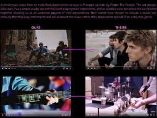 A third music video from an Indie-Rock band similar to ours is ‘Pumped up kids’ by Foster The People. The set design,
alike ours, has a simple studio set with the band playing their instruments, and an outdoor rural set where the band bond
together, showing us as an audience aspects of their personalities. Both bands have chosen to include a studio set,
showing that they play instruments and are all about the music, rather than appearance, typical of an indie-rock genre.
OURS THEIRS
 