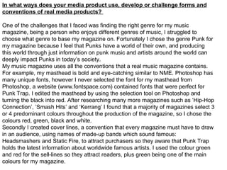 In what ways does your media product use, develop or challenge forms and conventions of real media products?  One of the challenges that I faced was finding the right genre for my music magazine, being a person who enjoys different genres of music, I struggled to choose what genre to base my magazine on. Fortunately I chose the genre Punk for my magazine because I feel that Punks have a world of their own, and producing this world through just information on punk music and artists around the world can deeply impact Punks in today’s society. My music magazine uses all the conventions that a real music magazine contains. For example, my masthead is bold and eye-catching similar to NME. Photoshop has many unique fonts, however I never selected the font for my masthead from Photoshop, a website (www.fontspace.com) contained fonts that were perfect for Punk Trap. I edited the masthead by using the selection tool on Photoshop and turning the black into red. After researching many more magazines such as ‘Hip-Hop Connection’, ‘Smash Hits’ and ‘Kerrang’ I found that a majority of magazines select 3 or 4 predominant colours throughout the production of the magazine, so I chose the colours red, green, black and white. Secondly I created cover lines, a convention that every magazine must have to draw in an audience, using names of made-up bands which sound famous: Headsmashers and Static Fire, to attract purchasers so they aware that Punk Trap holds the latest information about worldwide famous artists. I used the colour green and red for the sell-lines so they attract readers, plus green being one of the main colours for my magazine.  