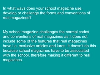 In what ways does your school magazine use, develop or challenge the forms and conventions of real magazines? My school magazine challenges the normal codes and conventions of real magazines as it does not include some of the features that real magazines have i.e. exclusive articles and lures. It doesn’t do this because school magazines have to be associated with the school, therefore making it different to real magazines. 