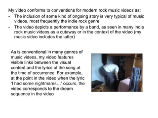 My video conforms to conventions for modern rock music videos as: The inclusion of some kind of ongoing story is very typical of music videos, most frequently the indie rock genre The video depicts a performance by a band, as seen in many indie rock music videos as a cutaway or in the context of the video (my music video includes the latter) As is conventional in many genres of music videos, my video features visible links between the visual content and the lyrics of the song at the time of occurrence. For example, at the point in the video when the lyric ‘I had some nightmares…’ occurs, the video corresponds to the dream sequence in the video 