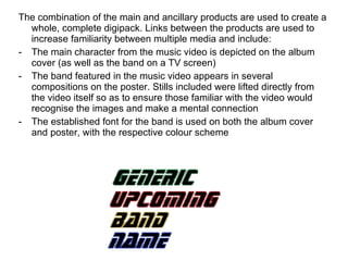 The combination of the main and ancillary products are used to create a whole, complete digipack. Links between the products are used to increase familiarity between multiple media and include: The main character from the music video is depicted on the album cover (as well as the band on a TV screen) The band featured in the music video appears in several compositions on the poster. Stills included were lifted directly from the video itself so as to ensure those familiar with the video would recognise the images and make a mental connection The established font for the band is used on both the album cover and poster, with the respective colour scheme 