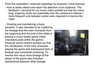 From the evaluation I received regarding my products I have learned: - How to better attract and retain the attention of an audience. The feedback I received for my music video pointed out that too many long, lingering shots can potentially lose the audience’s interest – more frequent cuts between action were required to improve the video - Creating and maintaining a basic storyline. It was intended to be implied by the footage that the main character from the beginning and the end of the video is playing a music based game (other characters exist within the game). However some viewers pointed out that the introduction of the main character playing the game and subsequent lack of footage was somewhat confusing. To resolve this issue more footage of the player of the game was included, sandwiched between other footage 