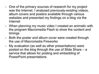 One of the primary sources of research for my project was the Internet. I analysed previously-existing videos, album covers and posters available through various websites and presented my findings on a blog via the Internet When planning my music video I created an animatic with the program Macromedia Flash to show the content and timings Both the poster and album cover were created through the use of Macromedia Fireworks My evaluation (as well as other presentations) were posted on the blog through the use of Slide Share – a service that allows for posting and embedding of PowerPoint presentations 