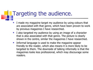 Targeting the audience. I made my magazine target my audience by using colours that are associated with that genre, which have been proven to work by previous magazines I have researched.  I also targeted my audience by using an image of a character that is also associated with that genre. The picture is clearly shown in the centre, similar the magazines I have researched.  Informal language is used to make the magazine appear friendly to the reader, which also means it is more likely to be targeted to them. The downside of talking informally is that the magazines looks less professional, which may discourage some readers.  
