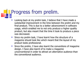 Progress from prelim. Looking back at my prelim task, I believe that I have made a substantial improvement in the time between the prelim and my final product. This is due to a better advancement in software usage, which enabled me to not only produce a higher quality product, but also meant that the time it took to produce a piece was decreased.  Since my prelim task, I have learnt how the structure of a magazine should look like which meant that the layout of my product looks professional. Since the prelim, I have also learnt the conventions of magazine design. I have also learnt of to make a magazine unconventional in order to attract an alternative audience than the conventional audience.  