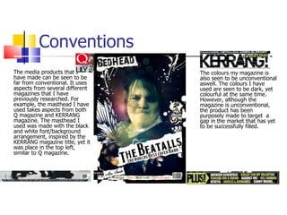 The media products that I have made can be seen to be far from conventional. It uses aspects from several different magazines that I have previously researched. For example, the masthead I have used takes aspects from both Q magazine and KERRANG magazine. The masthead I used was made with the black and white font/background arrangement, inspired by the KERRANG magazine title, yet it was place in the top left, similar to Q magazine. Conventions The colours my magazine is also seen to be unconventional aswell. The colours I have used are seen to be dark, yet colourful at the same time.  However, although the magazine is unconventional, the product has been purposely made to target  a gap in the market that has yet to be successfully filled.  