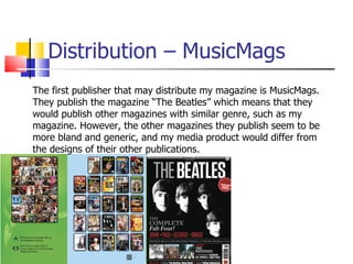 Distribution – MusicMags The first publisher that may distribute my magazine is MusicMags. They publish the magazine “The Beatles” which means that they would publish other magazines with similar genre, such as my magazine. However, the other magazines they publish seem to be more bland and generic, and my media product would differ from the designs of their other publications.  