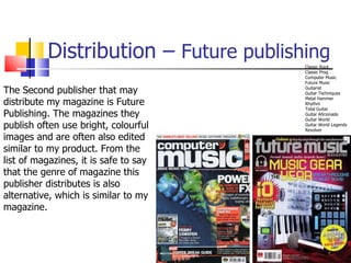 Distribution –  Future publishing Classic Rock  Classic Prog  Computer Music  Future Music  Guitarist  Guitar Techniques  Metal Hammer  Rhythm  Total Guitar  Guitar Aficionado  Guitar World  Guitar World Legends  Revolver The Second publisher that may distribute my magazine is Future Publishing. The magazines they publish often use bright, colourful images and are often also edited similar to my product. From the list of magazines, it is safe to say that the genre of magazine this publisher distributes is also alternative, which is similar to my magazine.  