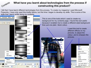 What have you learnt about technologies from the process if constructing this product? Contents I felt that I have learnt different technologies from this process. To create my magazine I used Microsoft Fireworks, I have only used this briefly before, but this time I began to develop my skills. This is some of the skills that I learnt whilst doing my contents. This is one of the tools which I used to create my background for my contents page, I found this tool useful because it enabled me to create a different style background than just one plain  block colour. I used this tool to create different effects on my pictures, to adjust the colour, and to sharpen the pictures.  