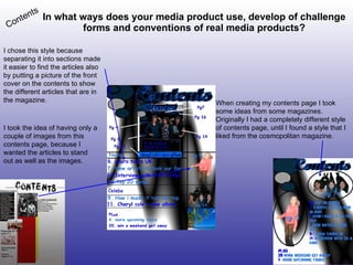 In what ways does your media product use, develop of challenge forms and conventions of real media products? Contents When creating my contents page I took some ideas from some magazines. Originally I had a completely different style of contents page, until I found a style that I liked from the cosmopolitan magazine. I chose this style because  separating it into sections made it easier to find the articles also by putting a picture of the front cover on the contents to show the different articles that are in the magazine. I took the idea of having only a couple of images from this contents page, because I wanted the articles to stand out as well as the images. 