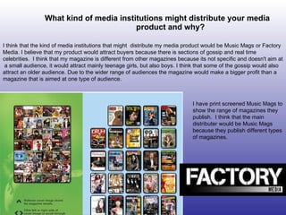 What kind of media institutions might distribute your media product and why? I think that the kind of media institutions that might  distribute my media product would be Music Mags or Factory Media. I believe that my product would attract buyers because there is sections of gossip and real time celebrities.  I think that my magazine is different from other magazines because its not specific and doesn't aim at  a small audience, it would attract mainly teenage girls, but also boys. I think that some of the gossip would also attract an older audience. Due to the wider range of audiences the magazine would make a bigger profit than a magazine that is aimed at one type of audience.  I have print screened Music Mags to show the range of magazines they publish.  I think that the main distributer would be Music Mags because they publish different types of magazines. 