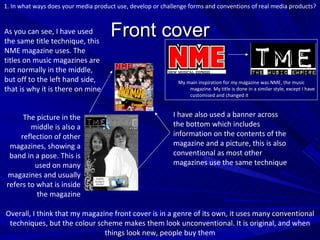 Front cover As you can see, I have used the same title technique, this NME magazine uses. The titles on music magazines are not normally in the middle, but off to the left hand side, that is why it is there on mine I have also used a banner across the bottom which includes information on the contents of the magazine and a picture, this is also conventional as most other magazines use the same technique The picture in the middle is also a reflection of other magazines, showing a band in a pose. This is used on many magazines and usually refers to what is inside the magazine My main inspiration for my magazine was NME, the music magazine. My title is done in a similar style, except I have customised and changed it 1. In what ways does your media product use, develop or challenge forms and conventions of real media products? Overall, I think that my magazine front cover is in a genre of its own, it uses many conventional techniques, but the colour scheme makes them look unconventional. It is original, and when things look new, people buy them 