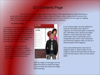 Contents Page  I structured the contents page with a equal balance , i placed the information of what is going to be in the magazine on the left hand side using the left third heavily as research shows that people look first top left to bottom right therefore i positioned my images on the right which reflects what the information is telling us. My images are varied in size and gender  to give my specific audience variety. Variety is crucial in a magazine unless the magazine is targeted at an smaller audience which the magazine will be based around the same i.e music artists. In my contents page i use neat typeface to show the information that is given in magazine, the information given is simple but also  information that i aimed at my target audience. In the information that i have constructed i have h used things such as competition wins, which i have researched and found that magazine often use this as it attracts people to the magazine. I also used something that i have seen in magazine which is i used numbers on the images to relate to the information so that my audience know what or who is on the certain pages. With my images on this page i but one behind the other to make the images jump out which also makes the images look interesting.  My research on contents pages shows that you have to have a good balance of what information is going to be in the magazine so that the audience have a variety of things to enjoy reading. Also the layout of the page i feel is a lot harder, i have used different typefaces again which are very important on this page as it displays what is in the magazine and it is crucial to make the audience want to read more.  Q1) Contents Page 