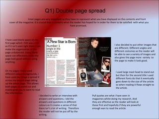 Inner pages are very important as they have to represent what you have displayed on the contents and front cover of the magazine. It is crucial that it contains what the reader has hoped for in order for them to be satisfied  with what you have promised.  I have used blank space on my first page which i felt was a risk as if it isn't used right then it can make the organisation of the page unbalanced. Using blank space can effectively make the page look good without using anything. On my pages i have used different colour backgrounds, i have used my image a spread it across my second page taking up the whole page. This allows both pages to stand out and mainly grab you to want to read the information.  I decided to write an interview with answers and questions. I did the answers and questions in different colours as it creates a sense of that there isn't a lot of writing.  Therefore the reader will not be put off by the writing.  Pull quotes are what i have seen in magazines whilst doing my research. And they are effective as the reader will look at these first and hopefully if they are powerful enough wan to read the article. I also decided to put other images that are different. Different angles and different costumes as the reader will be able to see a variety of images and  also gives the page more  variety  to the page to make it look good. I used large mast head to stand out but then for the second title i used different fonts do that it eventually goes down to the size of the article so when reading it flows straight to the article.  Q1) Double page spread 