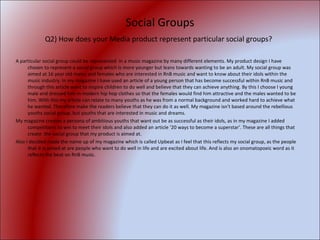 Social Groups Q2) How does your Media product represent particular social groups?   A particular social group could be represented  in a music magazine by many different elements. My product design I have chosen to represent a social group which is more younger but leans towards wanting to be an adult. My social group was aimed at 16 year old males and females who are interested in RnB music and want to know about their idols within the music industry. In my magazine I have used an article of a young person that has become successful within RnB music and through this article want to inspire children to do well and believe that they can achieve anything. By this I choose I young male and dressed him in modern hip hop clothes so that the females would find him attractive and the males wanted to be him. With this my article can relate to many youths as he was from a normal background and worked hard to achieve what he wanted. Therefore make the readers believe that they can do it as well. My magazine isn't based around the rebellious youths social group, but youths that are interested in music and dreams. My magazine creates a persona of ambitious youths that want out be as successful as their idols, as in my magazine I added competitions to win to meet their idols and also added an article ‘20 ways to become a superstar’. These are all things that create  the social group that my product is aimed at. Also I decided made the name up of my magazine which is called Upbeat as I feel that this reflects my social group, as the people that it is aimed at are people who want to do well in life and are excited about life. And is also an onomatopoeic word as it reflects the beat on RnB music.  