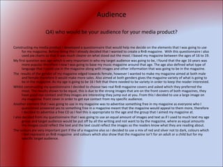 Audience Q4) who would be your audience for your media product? Constructing my media product I developed a questionnaire that would help me decide on the elements that I was going to use for my magazine. Before doing this I already decided that I wanted to create a RnB magazine.  With this questionnaire i also used pie charts so that it was much clearer on what stood out the most. I based my magazine between the ages of 16 to 19. My first question was age which is very important in who my target audience was going to be, I found that the age 16 years was more popular therefore I new I was going to base my music magazine around that age. The age also defined what type of language that I could use in the magazine along with images and other information that was going to be in the magazine. The  results of the gender of my magazine edged towards female, however I wanted to make my magazine aimed at both male and female therefore it would make more sales. Also aimed at both genders gives the magazine variety of what is going to be in the magazine. As my age is going to be 16 I felt that there needed to be variety in order to keep the reader interested. Whilst constructing my questionnaire I decided to choose two real RnB magazine covers and asked which they preferred the most. The results shown to be equal, this is due to the strong images that are on the front covers of both magazines, they have good eye contact and they images are interesting they jump out at you. From this I decided to use a large image on my magazine  front cover in order to get eye contact from my specific audience.  Another element that I was going to use in my magazine was to advertise something free in my magazine as everyone who I questioned answered yes to something free in a magazine meant that the magazine would appeal to them more, therefore I decided to advertise a free CD as I feel this is appropriate to the age and the group that I aimed my magazine at. I also decided from my questionnaire that I was going to use an equal amount of images and text as if I used to much text my age group and target audience would be put off by all the writing and not want to by the magazine, where as equal amounts the images could reflect the text and the text could reflect the images so the readers know what they are reading about. The colours are very important part if the of a magazine also so i decided to use a mix of red and silver not to dark, colours which I feel represent an RnB magazine  and colours which also show that the magazine isn’t for an adult or a child but for my specific target audience. 