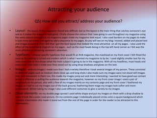 Attracting your audience Q5) How did you attract/ address your audience? Layout-  the layout of the magazine I found was difficult, but as the layout is the main thing that catches someone’s eye and as it makes the magazine look good. I firstly choose the colours that I was going to use throughout my magazine using the same colours throughout my magazine pages made my magazine look equal. I also used borders on my pages to make it look more attractive and again to add a sequence to my pages. As you will see on my blog I moved, added and placed text and images around so that I felt that I got the best layout that looked the most attractive  on all my pages.  I also used the effect of the Guttenberg diagram on my pages , such as the mast heads being in the top left hand corner as I felt was the most effective in attracting someone’s attention. Typefaces-   I choose specific typefaces that would fit an RnB magazine, the masthead on my front cover I felt fitted the most as the writing it curved and modern which is what I wanted my magazine to by be. I used slightly smaller text for my main cover line as this shows what the main subject is going to be in the magazine. With all my headlines, mast heads and main cover lines titles I made sure they stood out by using drop shadows and glows on the text. Images-  with my images I made sure that I had a variety therefore I took several images of my person. These consisted of different angles such as medium shots close ups and long shots I also made sure my images were not stood still images that  had movement in them too, this made my images jump out and more interesting. I wanted to have good eye contact as this is effective in pulling the audience towards the magazine, however on my front cover image I used a pair of sunglasses on my person, also with a few of my images mainly on my contents page and my front cover I feathered my images as I had to cut my images out of the back ground, feathering them mage my images look softer and more professional. Whilst taking my image I also used different costumes to give a variety to my images. Other elements-  on my double page spread I used white shape and put my images on them with a drop shadow to make it look like a polar road picture. On my contents page I individually placed circles onto a square background which contains information this made it stand out from the rest of the page in order for the reader to be attracted to this information. 