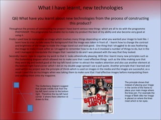 What I have learnt, new technologies Q6) What have you learnt about new technologies from the process of constructing this product? Throughout the process of constructing my project I have learnt various new things  which are all to do with the programme  PHOTOSHOP. This programme has enable me to make my product the best of my ability and also become very good at using it. Firstly I used how to manipulate an image which involves many things depending on what you wanted your image to look like. I leant how to crop ,to take away the background that the image was taken in front of.  I learnt how to change the contrast and brightness of the image to make the image stand out and look good.  One thing that I struggled to do was feathering the image to make it look softer as I struggled to remember how to do it as it involved a number of things to do, but in the end I managed to manipulate the images that I wanted to do and I was pleased with the way that they looked. Secondly I learnt  how to organise my work to that it  looks atheistically pleasing. With this I learnt many new principles such as the Guttenberg diagram which allowed me to make sure that I used effective things  such as the titles making sure that they were big and looked good at the top left hand corner to attract the readers attention and also use another element at the bottom right hand corner which I did on my double page spread I use a pull quote. Another principle that I learned and used within my project was the principle of thirds which is used on images in the media and the images are successful, as a result I used this on my images when was taking them to make sure that I had effective images before manipulating them and putting them onto my magazine. The Guttenberg diagram suggest that people initially look from the top left hand corner to the bottom right . Therefore the top left hand corner  it where there attention id drawn to first. The principle shows that instead of placing your image in the centre of the frame to place your main image where the lines join. For example the image of Beth ditto her image is placed on where the lines meet which is her eyes. 