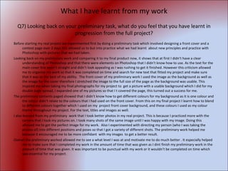 What I have learnt from my work Q7) Looking back on your preliminary task, what do you feel that you have learnt in progression from the full project? Before starting my real project we experimented first by doing a preliminary task which involved designing a front cover and a context page over 2 days this allowed us to but into practice what we had learnt  about new principles and practice with Photoshop with pictures that we had taken. Looking back on my preliminary work and comparing it to my final product now, it shows that at first I didn’t have a clear understanding of Photoshop and that there were elements on Photoshop that I didn’t know how to use. As the text for the main cover line wasn’t straight and didn’t look appealing as I was rushing to get it finished. However this criticism allowed me to organise my work so that it was completed on time and search for new text that fitted my project and make sure that it was to the best of my ability.  The front cover of my preliminary work I used the image as the background as well as the image for the cover therefore I stretched the image to the full size of the page as the background was usable. This inspired me when taking my final photographs for my project to  get a picture with a usable background which I did for my double page spread, I expanded one of my pictures so that I t covered the page, this turned out a success for me. The preliminary contents paged showed that I didn’t know how to get different colours for my background as it is one colour and the colour didn’t relate to the colours that I had used on the front cover. From this on my final project I learnt how to blend to different colours together which I used on my  project front cover background, and these colours I used as my colour theme throughout my project. For the text, titles and images as well. I also learned from my preliminary  work that I took better photos in my real project. This is because I practiced more with the camera that I took my pictures on. I took many shots of the same image until I was happy with my image. Doing this allowed me to get the perfect image for my work.  Also I experimented with directing my person (who I was taking the photos of) into different positions and poses so that I got a variety of different shots. The preliminary work helped me because it encouraged me to be more confidant  with my images  to get a better result. Overall the preliminary worked allowed me to see a what level I was at and motivate me to do much better . It especially helped me to make sure that I completed my work in the amount of time that was given as I dint finish my preliminary work in the amount of time that was given. It was important to be punctual with my work or it wouldn’t be completed on time which was essential for my project.  