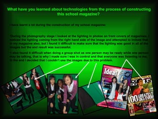 What have you learned about technologies from the process of constructing this school magazine?   I have learnt a lot during the construction of my school magazine: During the photography stage I looked at the lighting in photos on front covers of magazines, I noticed the lighting coming from the right hand side of the image and attempted to imitate that in my magazine also, but I found it difficult to make sure that the lighting was good in all of the images but the end result was successful.  I also found it difficult when doing a group shot as one person may be ready while one person may be talking, that is why I made sure I was in control and that everyone was listening to me, in the end I decided that I couldn’t use the images due to this problem.  