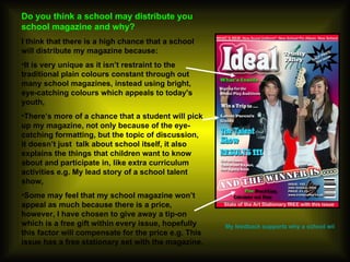 Do you think a school may distribute you school magazine and why? I think that there is a high chance that a school will distribute my magazine because: It is very unique as it isn’t restraint to the traditional plain colours constant through out many school magazines, instead using bright, eye-catching colours which appeals to today's youth, There’s more of a chance that a student will pick up my magazine, not only because of the eye-catching formatting, but the topic of discussion, it doesn’t just  talk about school itself, it also explains the things that children want to know about and participate in, like extra curriculum activities e.g. My lead story of a school talent show,  Some may feel that my school magazine won’t appeal as much because there is a price, however, I have chosen to give away a tip-on which is a free gift within every issue, hopefully this factor will compensate for the price e.g. This issue has a free stationary set with the magazine.  My feedback supports why a school will distribute my magazine… 