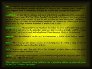 Can  – I have used the school website, ‘www.trinityvalley.co.uk’, as a can because it is a form of interaction with the readers (students and parents); in addition to this I have also used a competition in my magazine which is a form of can, including the students and allowing them to participate. Lead Story  – My lead story is visible on both cover and contents page because of the creative use of formatting. I have made, ‘The Talent Show Results!!!’ stand out by: changing my font styles, changing the colour of the text and changing the size. My lead story has also been effective as it has been reflected through my images such as my centre image and the collage in my contents page. My lead story is about my target audience, In attempt to appeal to the students.  Secondary Leads  – My secondary leads have been present on my cover and my contents page. In the left third of my front cover, the secondary leads have been in white in a simple, small font, in hope that it wouldn’t stand out as much as the lead story, I have also done this in my contents page.  Headline  – My headline reflects the lead story and is presented in a large, capital font that crosses the page.  Kicker  – My lead story is also a kicker because the formatting allows the writing to stand out from the page, this includes the use of colour, font and size. Lure  – The secondary lead, ‘Sign up for School Play Auditions’, is a form of lure as it is a verb which directs the target audience to participate. Tip-On  – As an attempt to lure in readers, I have included a free gift with the magazine, ‘State of the Art stationary FREE with this issue’. When looking at my magazine it is clear that I have tried to attract and address my audience through the use of my codes and conventions. 