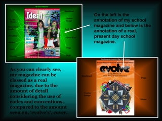 As you can clearly see, my magazine can be classed as a real magazine, due to the amount of detail considering the use of codes and conventions, compared to the amount seen on, ‘evolve’s’, cover. On the left is the annotation of my school magazine and below is the annotation of a real, present day school magazine. 