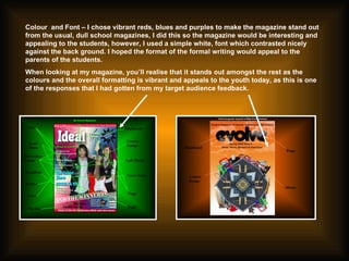 Colour  and Font – I chose vibrant reds, blues and purples to make the magazine stand out from the usual, dull school magazines, I did this so the magazine would be interesting and appealing to the students, however, I used a simple white, font which contrasted nicely against the back ground. I hoped the format of the formal writing would appeal to the parents of the students.  When looking at my magazine, you’ll realise that it stands out amongst the rest as the colours and the overall formatting is vibrant and appeals to the youth today, as this is one of the responses that I had gotten from my target audience feedback.  