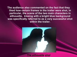 The audience also commented on the fact that they liked how certain frames in the trailer were shot, in particular, the scene of the two main characters in silhouette,  kissing with a bright blue background was specifically referred to as a very successful shot within the trailer. The silhouette   shot   