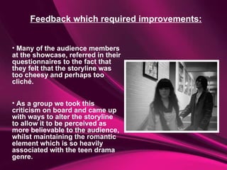 Feedback which required improvements: Many of the audience members at the showcase, referred in their questionnaires to the fact that they felt that the storyline was too cheesy and perhaps too cliché.  As a group we took this criticism on board and came up with ways to alter the storyline to allow it to be perceived as more believable to the audience, whilst maintaining the romantic element which is so heavily associated with the teen drama genre. 