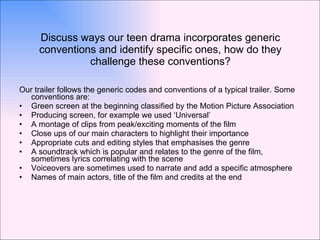 Discuss ways our teen drama incorporates generic conventions and identify specific ones, how do they challenge these conventions? Our trailer follows the generic codes and conventions of a typical trailer. Some conventions are:  Green screen at the beginning classified by the Motion Picture Association  Producing screen, for example we used ‘Universal’ A montage of clips from peak/exciting moments of the film Close ups of our main characters to highlight their importance Appropriate cuts and editing styles that emphasises the genre A soundtrack which is popular and relates to the genre of the film, sometimes lyrics correlating with the scene Voiceovers are sometimes used to narrate and add a specific atmosphere Names of main actors, title of the film and credits at the end 