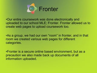 Fronter Our entire coursework was done electronically and uploaded to our school MLE; Fronter. Fronter allowed us to create web pages to upload coursework too. As a group, we had our own “room” in fronter, and in that room we created various web pages for different categories. Fronter is a secure online based environment, but as a precaution we also made back up documents of all information uploaded. 