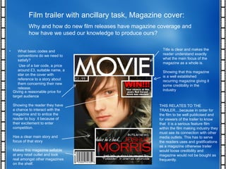 Film trailer with ancillary task, Magazine cover: Why and how do new film releases have magazine coverage and how have we used our knowledge to produce ours? THIS RELATES TO THE TRAILER....because in order for the film to be well publicised and for viewers of the trailer to know that  it is a serious feature film within the film making industry they must see its connection with other media outlets. This has to serve the readers uses and gratifications as a magazine otherwise trailer would loose credibility and magazine would not be bought as frequently. What basic codes and conventions do we need to satisfy? Use of a bar code, a price around £3, suitable name, a star on the cover with reference to a story about them concerning their new release.  Title is clear and makes the reader understand exactly what the main focus of the magazine as a whole is. Showing that this magazine is a well established recurring magazine giving it some credibility in the industry Giving a reasonable price for target audience Showing the reader they have a chance to interact with the magazine and to entice the reader to buy  it because of their excitement to enter competition. Has a clear main story and focus of that story Makes this magazine sellable at any retail outlet and look real amongst other magazines on the shelf. 