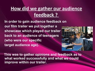 In order to gain audience feedback on  our film trailer we put together a  showcase which played our trailer  back to an audience of teenagers  (who were our specific  target audience age). This was to gather opinions and feedback as to what worked successfully and what we could improve within our trailer. How did we gather our audience feedback ?  
