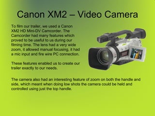Canon XM2 – Video Camera To film our trailer, we used a Canon XM2 HD Mini-DV Camcorder. The Camcorder had many features which proved to be useful to us during our filming time. The lens had a very wide zoom, it allowed manual focusing, it had a mic input and fire wire PC connection. These features enabled us to create our trailer exactly to our needs. The camera also had an interesting feature of zoom on both the handle and side, which meant when doing low shots the camera could be held and controlled using just the top handle. 
