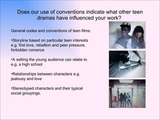 Does our use of conventions indicate what other teen dramas have influenced your work?  General codes and conventions of teen films: Storyline based on particular teen interests e.g. first love, rebellion and peer pressure, forbidden romance A setting the young audience can relate to e.g. a high school Relationships between characters e.g. jealousy and love Stereotyped characters and their typical social groupings. 
