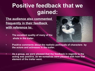 Positive feedback that we gained: The audience also commented  frequently in their feedback  with reference to:  The excellent quality of many of the   shots in the trailer.  Positive comments about the realistic portrayals of characters  by the actors and actresses in the trailer.  As a group, we were pleased that the feedback in regards to the acting was positive, as we ourselves were pleased with how that element of the trailer went. 