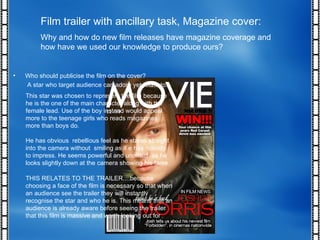 Film trailer with ancillary task, Magazine cover: Why and how do new film releases have magazine coverage and how have we used our knowledge to produce ours? THIS RELATES TO THE TRAILER....because choosing a face of the film is necessary so that when an audience see the trailer they will instantly recognise the star and who he is. This means that an audience is already aware before seeing the trailer that this film is massive and worth looking out for Who should publicise the film on the cover? A star who target audience can adore yet relate to. This star was chosen to represent the film because he is the one of the main character along with the female lead. Use of the boy instead would appeal more to the teenage girls who reads magazines more than boys do. He has obvious  rebellious feel as he stares straight into the camera without  smiling as if e has nobody to impress. He seems powerful and unafraid  as he looks slightly down at the camera showing his fame. 