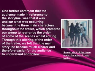 One further comment that the  audience made in reference to  the storyline, was that it was unclear what was occurring  between the three main characters throughout the trailer, which prompted  our group to rearrange the order  of some of the scenes whilst editing. Through this altering of the order  of the trailer, we felt that the main  storyline became much clearer and  therefore easier for the audience  to understand and follow. Screen shot of the three main characters in our trailer 