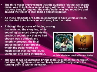 The third major improvement that the audience felt that we should make, was to include a second song within our trailer as they felt that one song throughout the entire trailer was too repetitive and caused the trailer to lack tempo and anticipation.  As these elements are both so important to have within a trailer, we decided to include a second song into the trailer.  Although the process of finding a song  that matched the storyline, whilst  sounding balanced alongside the  previous soundtrack that we had  chosen was a difficult and  lengthily process, the final  cut using both soundtracks  within the trailer works so  much better than our first cuts,  using just one song throughout.  The use of two soundtracks brings more excitement to the trailer, but also highlights much more clearly and effectively where the turning point is within the trailer. Artists which we used within our trailer 