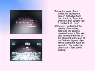 Before the peak of our trailer, we included a screen that advertised the directors, ‘From the Directors that bought you ‘Look back at Love’’ At the end, we flashed the credits of our trailer, following the generic conventions of a film. We also included the title of the film right at the end of the fast montage of clips, for we wanted to have an impact on the audience after such a fast paced ending.  