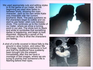 We used appropriate cuts and editing styles to fit the genre of our trailer. At the beginning we used slow fades in-between shots, showing the main character, Jack on his own whilst Katie was miserable with her current boyfriend, Mark. The pace quickens as the characters begin to collide and we start to use faster, plain cuts between shots. This continues up to the middle of our trailer, where we show a turning point in our plot. The shots turn to black and white to symbolise that something darker is happening, and begin to look disjointed, displaying a sense of the unknown as this is what the characters are feeling. A shot of a knife covered in blood falls to the ground in slow motion, and colour fills the image, highlighting someone is hurt and that the audience have suddenly been brought into the present. Immediately after this we have a montage of fast images, where we are trying to portray that someone's life is flashing before their eyes. 