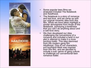 Some popular teen films we analysed included The Notebook and Adulthood. The Notebook is a story of romance and lost love, and we came up with our original romantic idea from this film. Shots we have taken highlight a similar atmosphere from those of the Notebook, portraying a loneliness that you can’t do anything about and a sad love story. We then developed our idea, challenging the conventions of a romance and included a twist in our plot in attempt to make it a more exciting trailer. This idea stemmed from the modern gang film Adulthood. One of our characters, evil boyfriend Mark was inspired from this film, and we decided to include a sub- genre of gang culture to challenge our conventional teen romance trailer.  