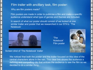 Film trailer with ancillary task, film poster: Why are film posters made? Film posters are made in order to publicise a film and make a specific audience understand what type of genres and themes are included.  In search of what our poster should consist of we looked at one similar trailer and poster that we researched in our STA’s  ‘The Notebook’ Screen shot of ‘The Notebook’ trailer ‘ The Notebook’ Film poster We noticed that both the poster and the trailer focused on this idea of the central characters alone in the rain. This clear link shows the audience a defining and compelling clip that entices the audience to see the film so we decided to do a similar thing...  